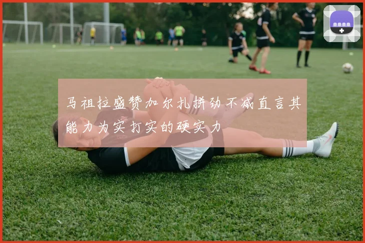 马祖拉盛赞加尔扎拼劲不减直言其能力为实打实的硬实力