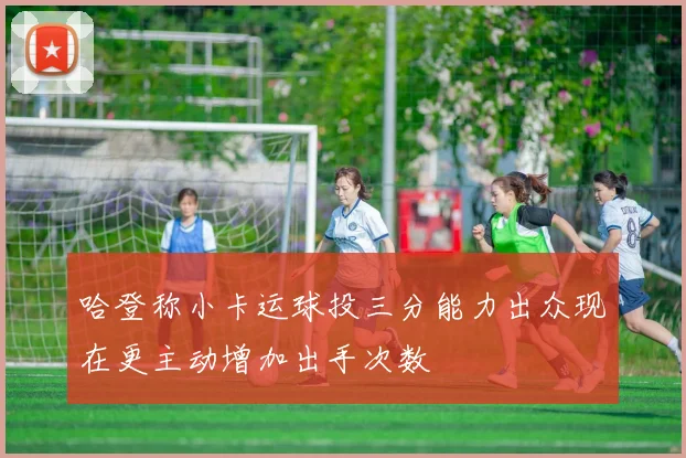 哈登称小卡运球投三分能力出众现在更主动增加出手次数