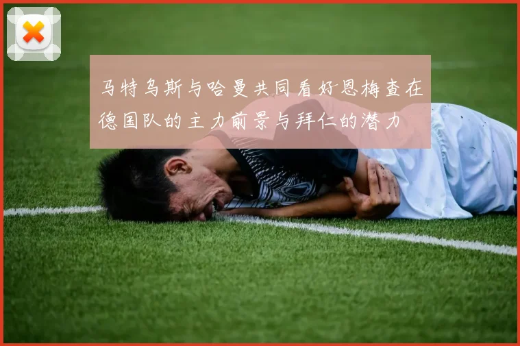 马特乌斯与哈曼共同看好恩梅查在德国队的主力前景与拜仁的潜力