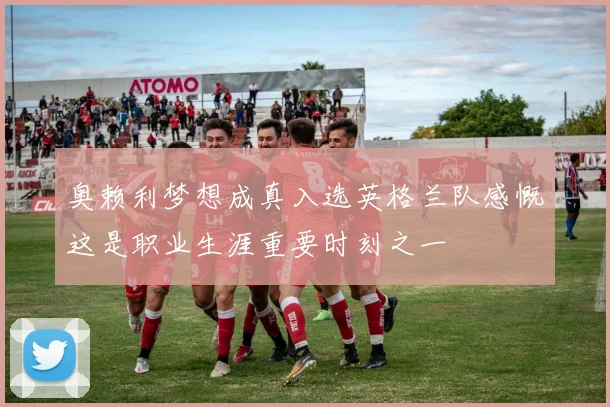 奥赖利梦想成真入选英格兰队感慨这是职业生涯重要时刻之一
