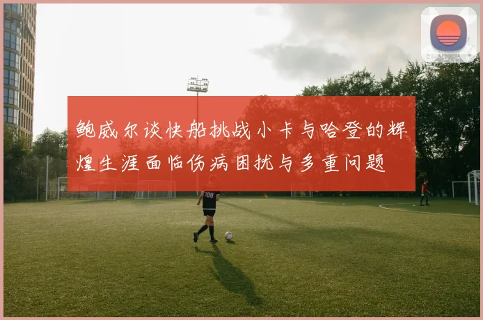 鲍威尔谈快船挑战小卡与哈登的辉煌生涯面临伤病困扰与多重问题