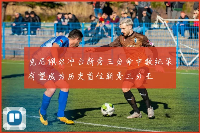 克尼佩尔冲击新秀三分命中数纪录有望成为历史首位新秀三分王