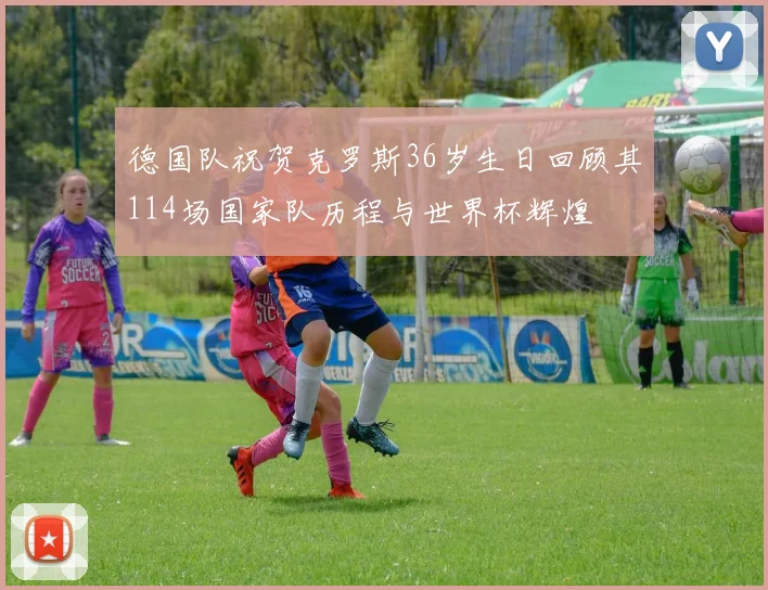 德国队祝贺克罗斯36岁生日回顾其114场国家队历程与世界杯辉煌