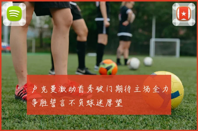 卢克曼激动首秀破门期待主场全力争胜誓言不负球迷厚望