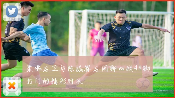 柔佛后卫与陈威赛后闲聊回顾48脚打门的精彩对决