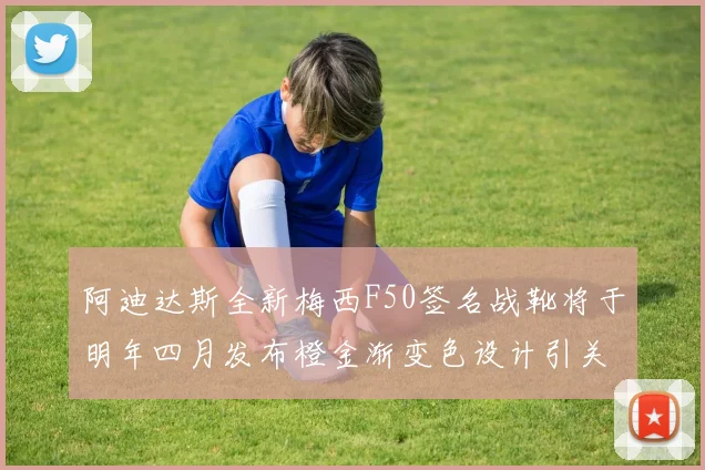 阿迪达斯全新梅西F50签名战靴将于明年四月发布橙金渐变色设计引关注