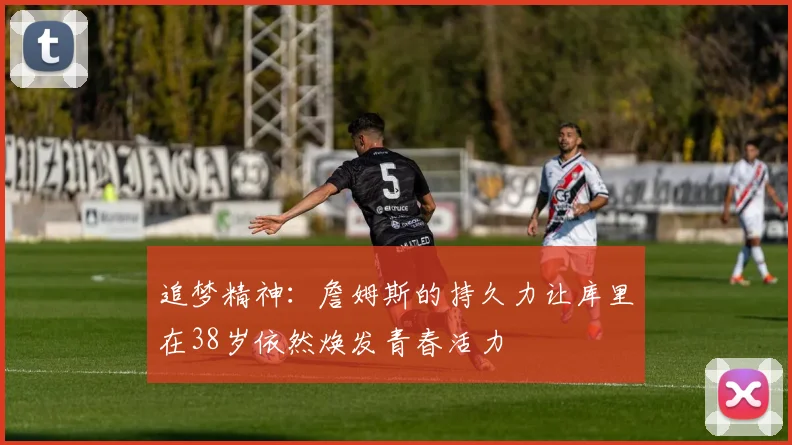追梦精神：詹姆斯的持久力让库里在38岁依然焕发青春活力