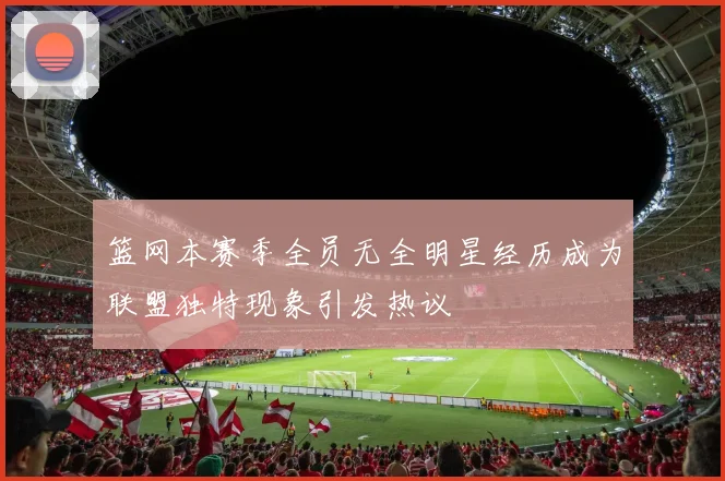篮网本赛季全员无全明星经历成为联盟独特现象引发热议