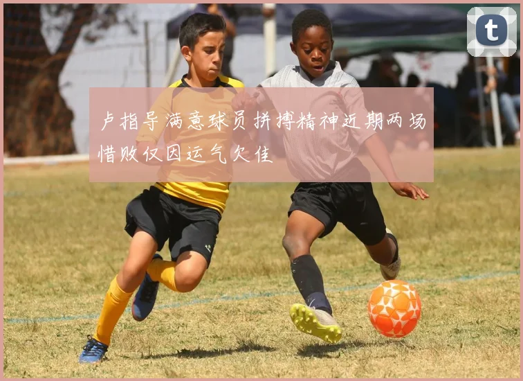 卢指导满意球员拼搏精神近期两场惜败仅因运气欠佳