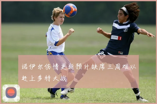 诺伊尔伤情更新预计缺席三周难以赶上多特大战