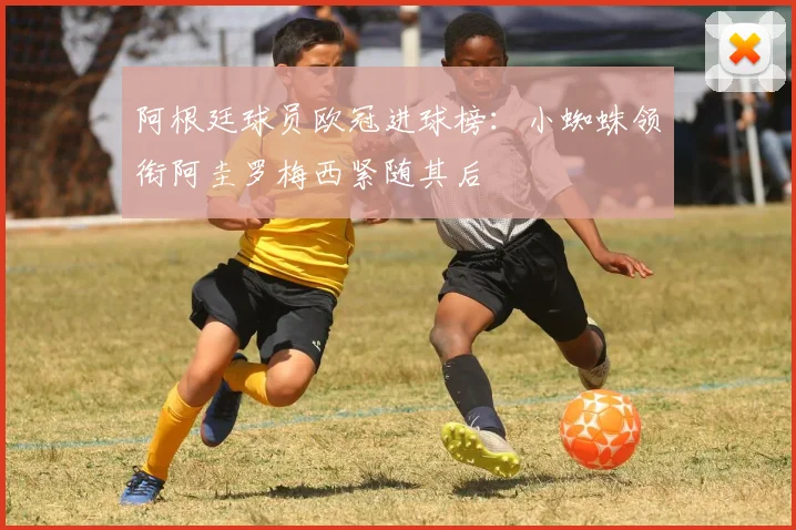 阿根廷球员欧冠进球榜：小蜘蛛领衔阿圭罗梅西紧随其后