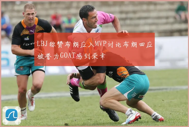 LBJ称赞布朗应入MVP讨论布朗回应被誉为GOAT感到荣幸