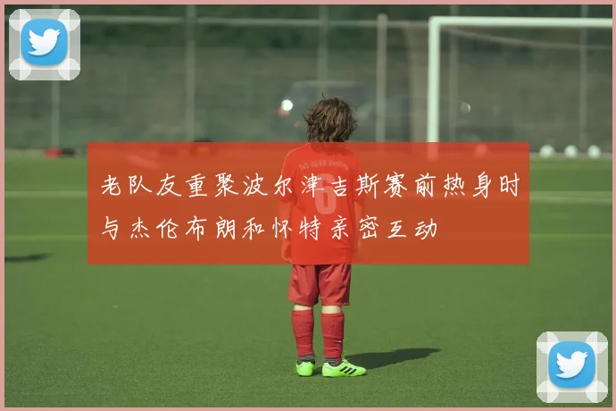 老队友重聚波尔津吉斯赛前热身时与杰伦布朗和怀特亲密互动