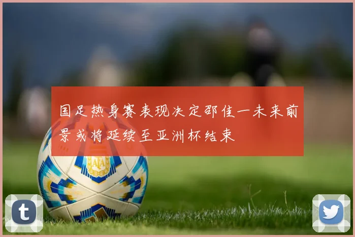 国足热身赛表现决定邵佳一未来前景或将延续至亚洲杯结束