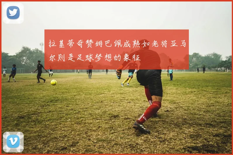 拉基蒂奇赞姆巴佩成熟如老将亚马尔则是足球梦想的象征