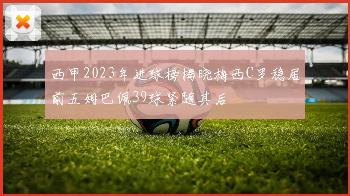 西甲2023年进球榜揭晓梅西C罗稳居前五姆巴佩39球紧随其后