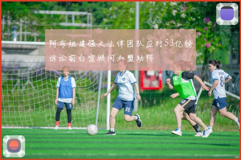 阿布组建强大法律团队应对53亿镑诉讼前白宫顾问加盟助阵