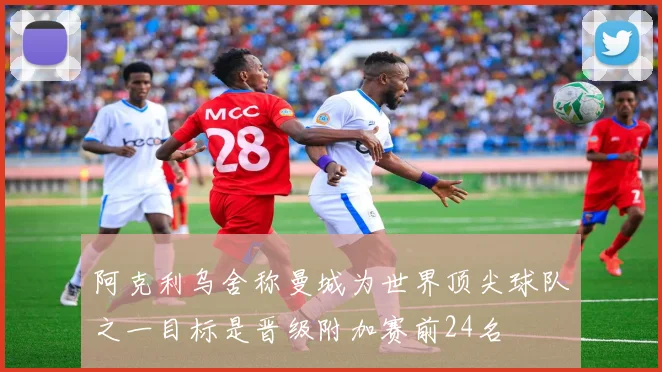 阿克利乌舍称曼城为世界顶尖球队之一目标是晋级附加赛前24名