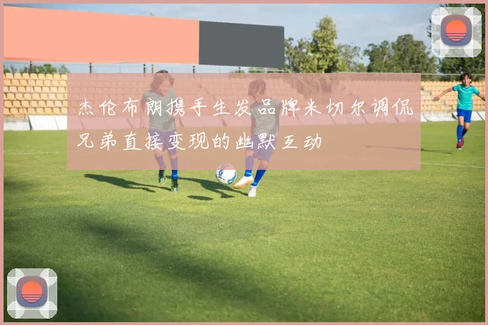 杰伦布朗携手生发品牌米切尔调侃兄弟直接变现的幽默互动