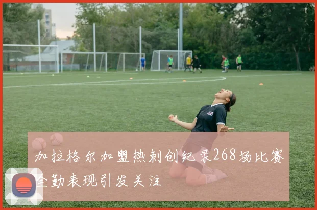 加拉格尔加盟热刺创纪录268场比赛全勤表现引发关注