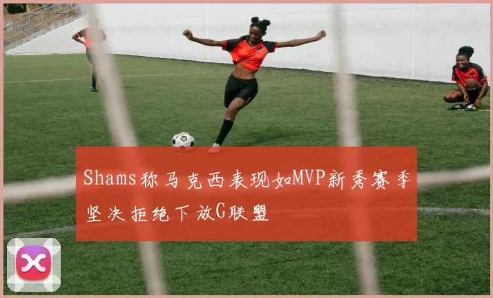 Shams称马克西表现如MVP新秀赛季坚决拒绝下放G联盟