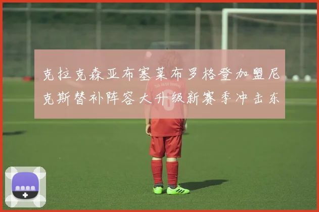 克拉克森亚布塞莱布罗格登加盟尼克斯替补阵容大升级新赛季冲击东决目标明确