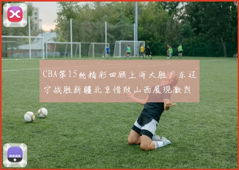 CBA第15轮精彩回顾上海大胜广东辽宁战胜新疆北京惜败山西展现激烈竞争