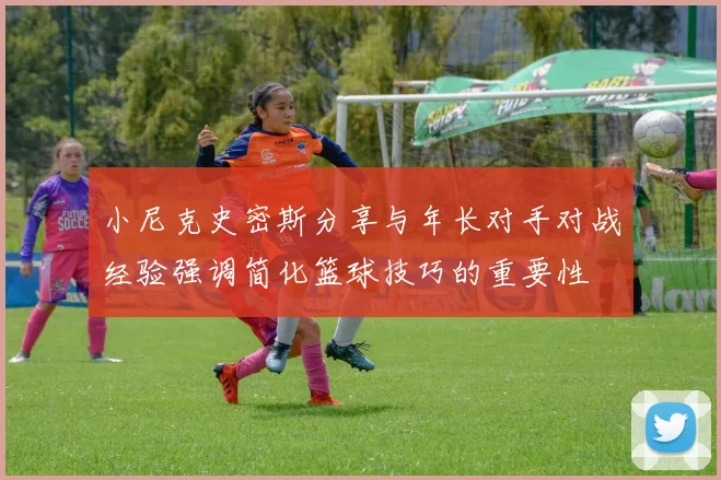 小尼克史密斯分享与年长对手对战经验强调简化篮球技巧的重要性