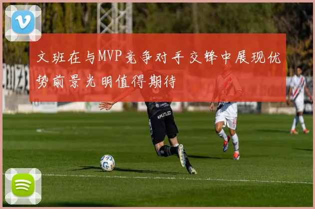文班在与MVP竞争对手交锋中展现优势前景光明值得期待