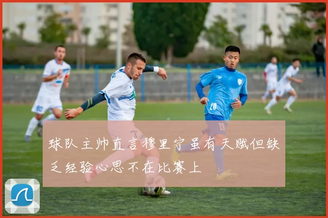 球队主帅直言穆里宁虽有天赋但缺乏经验心思不在比赛上