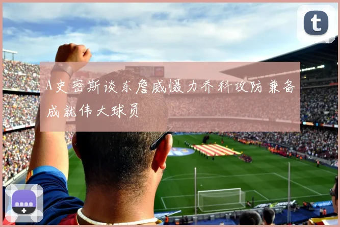A史密斯谈东詹威慑力乔科攻防兼备成就伟大球员