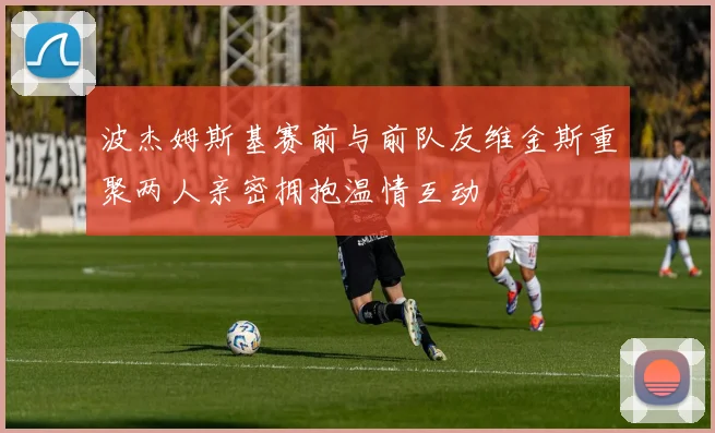 波杰姆斯基赛前与前队友维金斯重聚两人亲密拥抱温情互动