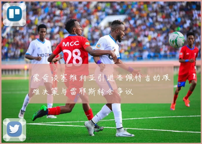 蒙奇谈塞维利亚引进洛佩特吉的艰难决策与雷耶斯转会争议
