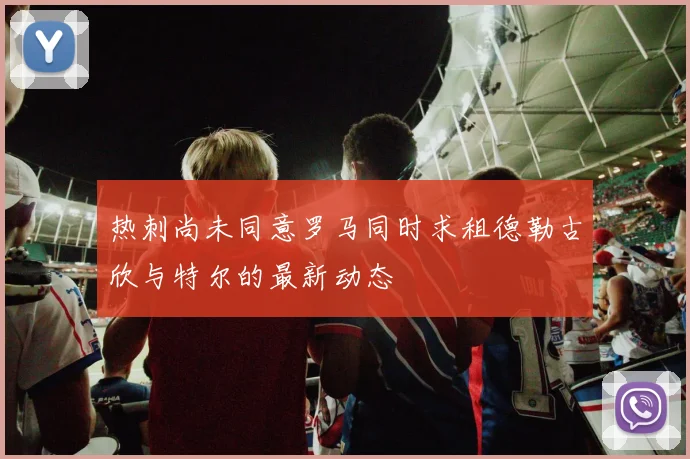 热刺尚未同意罗马同时求租德勒古欣与特尔的最新动态