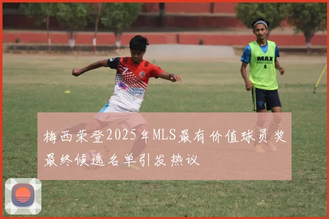梅西荣登2025年MLS最有价值球员奖最终候选名单引发热议