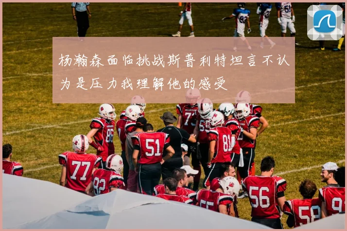 杨瀚森面临挑战斯普利特坦言不认为是压力我理解他的感受