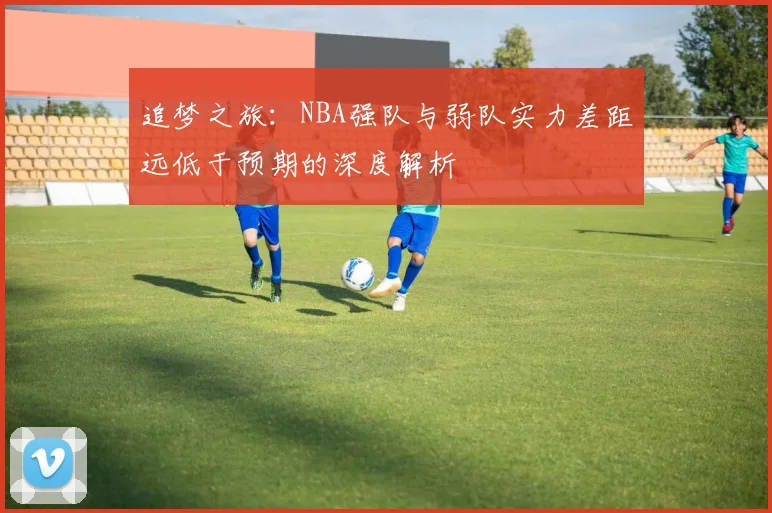 追梦之旅：NBA强队与弱队实力差距远低于预期的深度解析