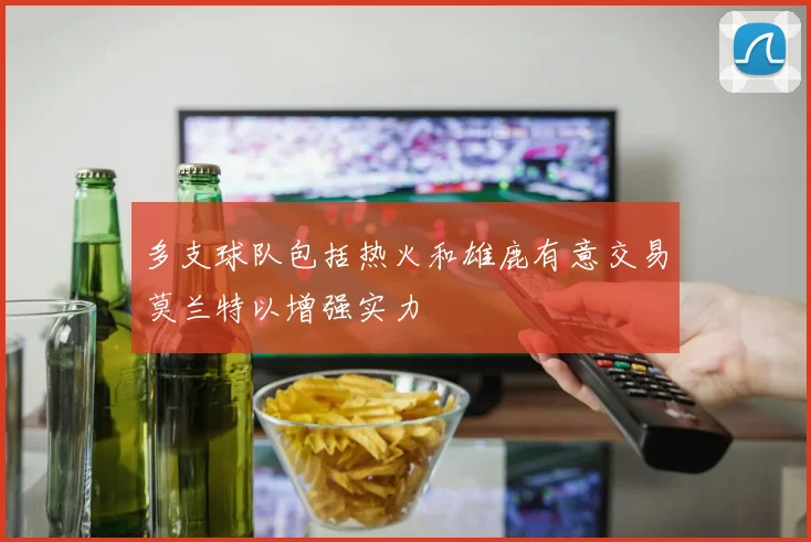 多支球队包括热火和雄鹿有意交易莫兰特以增强实力