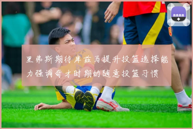 里弗斯期待库兹马提升投篮选择能力强调奇才时期的随意投篮习惯
