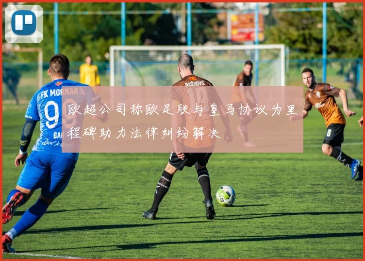 欧超公司称欧足联与皇马协议为里程碑助力法律纠纷解决